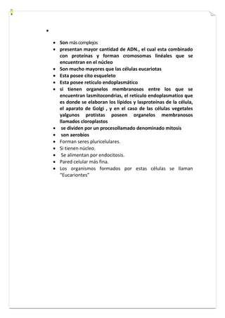  
 Son más complejos 
 presentan mayor cantidad de ADN., el cual esta combinado 
con proteínas y forman cromosomas linéales que se 
encuentran en el núcleo 
 Son mucho mayores que las células eucariotas 
 Esta posee cito esqueleto 
 Esta posee retículo endoplasmático 
 si tienen organelos membranosos entre los que se 
encuentran lasmitocondrias, el retículo endoplasmatico que 
es donde se elaboran los lípidos y lasproteínas de la célula, 
el aparato de Golgi , y en el caso de las células vegetales 
yalgunos protistas poseen organelos membranosos 
llamados cloroplastos 
 se dividen por un procesollamado denominado mitosis 
 son aerobios 
 Forman seres pluricelulares. 
 Si tienen núcleo. 
 Se alimentan por endocitosis. 
 Pared celular más fina. 
 Los organismos formados por estas células se llaman 
“Eucariontes” 
 