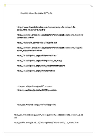 http://es.wikipedia.org/wiki/Plasto 
http://www.investiciencias.com/componentes/la-celula/1-la-celula. 
html?showall=&start=5 
http://recursos.cnice.mec.es/biosfera/alumno/2bachillerato/biomol/ 
contenidos19.htm 
http://www.um.es/molecula/anucl03.htm 
http://recursos.cnice.mec.es/biosfera/alumno/1bachillerato/organiz 
acion_sv/contenidos9.htm 
http://es.wikipedia.org/wiki/Endoplasma 
http://es.wikipedia.org/wiki/Aparato_de_Golgi 
http://es.wikipedia.org/wiki/Liposoma#Estructura 
http://es.wikipedia.org/wiki/Cromatina 
http://es.wikipedia.org/wiki/Lisosoma 
http://es.wikipedia.org/wiki/Mitocondria 
http://es.wikipedia.org/wiki/Nucleoporina 
http://es.wikipedia.org/wiki/Citoesqueleto#El_citoesqueleto_eucari.C3.B3 
tico 
http://www.biologia.edu.ar/microgeneral/micro-ianez/13_micro.htm 
 