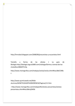http://hnncbiol.blogspot.com/2008/06/procariotas-y-eucariotas.html 
Tamaño y forma de las células | La guía de 
Biología http://biologia.laguia2000.com/citologia/forma-y-tamao-de-las-clulas# 
ixzz38dkOTm3q 
http://www.monografias.com/trabajos/celula/celula.shtml#ixzz38eC34Bs 
c 
http://www.quimicaweb.net/Web-alumnos/ 
GENETICA%20Y%20HERENCIA/Paginas/2.2.htm 
: http://www.monografias.com/trabajos95/celulas-procariotas/celulas-procariotas. 
shtml#ixzz38eUjEMS6 
 
