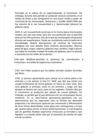 formados en la cabeza de un espermatozoide, el homúnculo. Sin 
embargo, durante este periodo se producían avances constantes en el 
tallado de lentes y por consiguiente en una mayor nitidez y poder de 
resolución de los microscopios. Destacaron J. Huddle (1628-1704) que 
fue maestro de A. van Leeuwenhoek y J. Swammerdan (observa los 
glóbulos rojos). 
1670. A. van Leeuwenhoek construyó en la misma época microscopios 
simples, con una sola lente, pero con una perfección que le permitió 
alcanzar los 270 aumentos, más de lo que los microscopios compuestos 
ofrecían por aquella época. Puede ser considerado como el padre de la 
microbiología. Realizó descripciones de multitud de materiales 
biológicos con unos detalles hasta entonces desconocidos. Observó 
gotas de agua, sangre, esperma, glóbulos rojos, etcétera. Llegó a pensar 
que todos los animales estaban formados por glóbulos, pero no alcanzó 
a asociarlos con las celdas de las plantas. 
1745: John Needham describió la presencia de «animálculos» o 
«infusorios»; se trataba de organismos unicelulares. 
1757. Von Haller propone que los tejidos animales estaban formados 
por fibras. 
1759. La primera aproximación para colocar en el mismo plano a los 
animales y a las plantas la hizo C.F. Wolf, que dijo que existía una 
unidad fundamental de forma globular en todos los seres vivos. Ésta 
sería globular al principio, como en los animales, y luego aire que 
después se llenaría con savia, como en los vegetales. También dijo que 
el crecimiento se produciría por adición de nuevos glóbulos. Sin 
embargo, es posible que lo que observara con sus microscopios fueran 
artefactos. En su obra Theoria generationis argumenta con sus 
observaciones que los organismos vivos se forman por desarrollo 
progresivo y las estructuras aparecen por crecimiento y diferenciación 
de otras menos desarrolladas. Estas ideas eran contrapuestas a la que 
por aquella época existía: la teoría preformacionistas, la cual proponía 
que los gametos llevaban organismos minúsculos ya formados y que 
llegaban a su estado adulto sólo por el aumentos de tamaño de cada 
una de sus partes. 
 