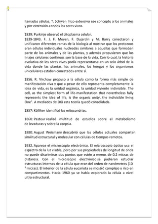 llamadas células. T. Schwan hizo extensivo ese concepto a los animales 
y por extensión a todos los seres vivos. 
1839: Purkinje observó el citoplasma celular. 
1839-1843. F. J. F. Meyen, F. Dujardin y M. Barry conectaron y 
unificaron diferentes ramas de la biología al mostrar que los protozoos 
eran células individuales nucleadas similares a aquellas que formaban 
parte de los animales y de las plantas, y además propusieron que los 
linajes celulares continuos son la base de la vida. Con lo cual, la historia 
evolutiva de los seres vivos podía representarse en un solo árbol de la 
vida donde las plantas, los animales, los hongos y los organismos 
unicelulares estaban conectados entre sí. 
1856. R. Virchow propuso a la célula como la forma más simple de 
manifestación viva y que a pesar de ello representa completamente la 
idea de vida, es la unidad orgánica, la unidad viviente indivisible. The 
cell, as the simplest form of life-manifestation that nevertheless fully 
represents the idea of life, is the organic unity, the indivisible living 
One". A mediados del XIX esta teoría quedó consolidada. 
1857: Kölliker identificó las mitocondrias. 
1860: Pasteur realizó multitud de estudios sobre el metabolismo 
de levaduras y sobre la asepsia. 
1880: August Weismann descubrió que las células actuales comparten 
similitud estructural y molecular con células de tiempos remotos. 
1932. Aparece el microscopio electrónico. El microscopio óptico usa el 
espectro de la luz visible, pero por sus propiedades de longitud de onda 
no puede discriminar dos puntos que estén a menos de 0.2 micras de 
distancia. Con el microscopio electrónico se pudieron estudiar 
estructuras internas de la célula que eran del orden de nanómetros (10- 
3 micras). El interior de la célula eucariota se mostró complejo y rico en 
compartimentos. Hacia 1960 ya se había explorado la célula a nivel 
ultra estructural. 
 