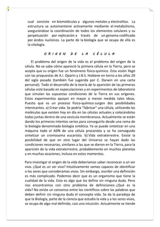 cual consiste en biomoléculas y algunos metales y electrolitos. La 
estructura se automantiene activamente mediante el metabolismo, 
asegurándose la coordinación de todos los elementos celulares y su 
perpetuación por replicación a través de un genoma codificado 
por ácidos nucleicos. La parte de la biología que se ocupa de ella es 
la citología. 
O R I G E N D E L A C É L U L A 
El problema del origen de la vida es el problema del origen de la 
célula. No se sabe cómo apareció la primera célula en la Tierra, pero se 
acepta que su origen fue un fenómeno físico-químico. Esta visión llegó 
con las propuestas de A.I. Oparin y J.B.S. Haldane en torno a los años 20 
del siglo pasado (también fue sugerida por C. Darwin en una carta 
personal). Todo el desarrollo de la teoría de la aparición de las primeras 
células está basado en especulaciones y en experimentos de laboratorio 
que simulan las supuestas condiciones de la Tierra en sus orígenes. 
Estos experimentos apoyan en mayor o menor medida tales ideas. 
Puesto que es un proceso físico-químico surgen dos posibilidades 
interesantes. a) Crear vida. Se podría "fabricar" una célula, utilizando las 
moléculas que existen hoy en día en las células actuales y colocándolas 
todas juntas dentro de una vesícula membranosa. Actualmente se están 
dando los primeros intentos serios para conseguirlo desde una rama de 
la biología denominada biología sintética. Ya se puede sintetizar en una 
máquina todo el ADN de una célula procariota y se ha conseguido 
sintetizar un cromosoma eucariota. b) Vida extraterrestre. Existe la 
posibilidad de que en otro lugar del Universo se hayan dado las 
condiciones necesarias, similares a las que se dieron en la Tierra, para la 
aparición de la vida extraterrestre, probablemente en muchos planetas 
y en muchas ocasiones, incluso en estos momentos. 
Para investigar el origen de la vida deberíamos saber reconocer a un ser 
vivo. ¿Qué es un ser vivo? Intuitivamente somos capaces de identificar 
a los seres que consideramos vivos. Sin embargo, escribir una definición 
es más complicado. Podemos decir que es un organismo que tiene la 
cualidad de la vida. Esto es algo que los define sin ninguna duda. Pero 
nos encontramos con otro problema de definiciones: ¿Qué es la 
vida? No existe un consenso entre los científicos sobre las palabras que 
deben definir sin ninguna duda el concepto vida. Se da la paradoja de 
que la Biología, parte de la ciencia que estudia la vida y a los seres vivos, 
se ocupa de algo mal definido, casi una intuición. Actualmente se tiende 
 
