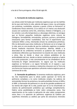 a las de la Tierra primigenia. Años 50 del siglo XX. 
1.- Formación de moléculas orgánicas. 
Las células están formadas por moléculas orgánicas que son los ladrillos 
de los que está hecha la vida, además del agua e iones. Las principales 
son proteínas, nucleótidos, azúcares y grasas. ¿Cómo se formaron? a) 
Condiciones físicas extremas. Si se coloca en un matraz una disolución 
acuosa con sustancias como CO2, amoniaco, metano e hidrógeno, y se 
les somete a una alta temperatura y a descargas eléctricas, se consigue 
que se formen pequeñas moléculas orgánicas como cianuro de 
hidrógeno, formaldehído, aminoácidos, azúcares, purinas y pirimidinas 
(necesarios para formar nucleótidos). Éste fue el experimento que 
realizaron Miller y Urey, intentando simular las condiciones primitivas. 
Ello no demuestra que estas moléculas se formaran así en el origen de 
la vida, pero es una prueba de que las moléculas orgánicas se pueden 
formar mediante reacciones físico-químicas. Además, debido a la 
diversidad de los ambientes terrestres se pudieron dar multitud de 
condiciones diferentes que favorecieron la creación de unas moléculas 
u otras. Hoy se tiende a situar esa síntesis prebiótica en las 
profundidades del mar, donde se darían condiciones propicias y habría 
una cierta protección, y más concretamente en los alrededores de las 
fumarolas. b) Origen extraterrestre. Es seguro que las moléculas 
orgánicas se formaron y se siguen formando en el espacio y que 
posiblemente gracias a cometas y meteoritos chocaron con la Tierra de 
una forma tan masiva que aportaron suficiente materia orgánica para el 
comienzo de la vida. 
2.- Formación de polímeros. Ya tenemos moléculas orgánicas, pero 
las más importantes para la célula suelen aparecer en forma de 
polímeros complejos y no como moléculas simples: las cadenas de 
aminoácidos forman las proteínas y los polinucleótidos forman el ADN y 
el ARN. La formación de polímeros es uno de los grandes problemas en 
las teorías del origen de la vida, puesto que no se ha encontrado un 
sistema de polimerización prebiótico que satisfaga completamente. 
Habría varias posibilidades: a) Calor sobre compuestos secos. Hay 
experimentos en los cuales la aplicación de calor sobre componentes 
secos lleva a la aparición de polímeros orgánicos. b) Catálisis por 
superficies minerales. La catálisis por parte de estructuras minerales 
 