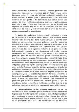 como polifosfatos o minerales catalíticos produce polímeros con 
secuencias aleatorias. Los minerales podrían haber servido como 
lugares de protección frente a las adversas condiciones atmosféricas y 
como sustratos o moldes para la polimerización y las reacciones 
químicas. En este punto se ha demostrado que ciertas arcillas son 
capaces de atraer moléculas orgánicas y favorecer su polimerización, 
entre ellas el ARN. c) Fumarolas. El proceso de formación de moléculas 
orgánicas se produce hoy en día en las fumarolas, que bajo unas 
condiciones de presión y calor elevados, con la ayuda de minerales, 
pueden producir polímeros orgánicos. 
3.- Membrana celular. Uno de los principales eventos en el origen 
de las células fue el desarrollo de una envuelta que aislara un medio 
interno y otro externo. Esto tiene muchas ventajas: a) permite tener 
todos los componentes necesarios próximos para las reacciones 
metabólicas y se hace más eficiente el proceso de replicación; b) se 
evita que variantes ventajosas sean aprovechadas por grupos 
competidores. Esto es el egoísmo evolutivo; c) se gana una cierta 
independencia respecto a las alteraciones del medio externo 
favoreciendo la homeostasis interna. Estas envueltas son fáciles de 
producir a partir de moléculas de ácidos grasos antipáticos, es decir, 
que tienen una parte cargada eléctricamente y otra es hidrófoba. Estas 
moléculas se organizan en soluciones acuosas formando películas finas. 
Las membranas de los organismos vivos poseen las mismas moléculas 
antipáticas: glicerofosfolípidos y esfingolípidos. Podemos especular que 
estas películas formaron pequeñas bolsas o vesículas que englobaron 
poblaciones de moléculas. En otro momento, debido al crecimiento de 
su contenido interno, estas bolsas debieron adquirir la capacidad de 
estrangularse y dar dos unidades hijas con características semejantes a 
la parental. Las poblaciones de moléculas que englobaban deberían 
tener la capacidad incrementar su número. Este incremento se 
produciría por reacciones moleculares internas gracias a que las 
membranas serían permeables a moléculas pequeñas pero no a los 
polímeros, creados internamente, a los cuales no les sería fácil escapar. 
4.- Autorreplicación de las primeras moléculas. Una de las 
características de los polímeros para aumentar su número debería ser 
la propiedad de Autorreplicación, es decir, la capacidad para producir 
otras moléculas similares o idénticas a ellas mismas. Con ello se 
consigue la propiedad de la transmisión de la información, que es una 
de las propiedades de la vida. Esta información sería de dos tipos: 
 