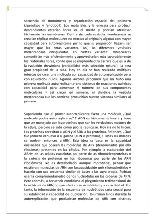 secuencia de monómeros y organización espacial del polímero 
(¿genotipo y fenotipo?). Los materiales y la energía para producir 
descendientes estarían libres en el medio y podrían atravesar 
fácilmente las membranas. Dentro de cada vesícula membranosa se 
crearían réplicas moleculares no exactas al original y algunas con mayor 
capacidad para autorreplicarse por lo que su proporción llegaría ser 
mayor que las otras variantes. Así, las diferentes vesículas 
membranosas enriquecidas en ciertas variantes moleculares 
competirían más eficientemente y aprovecharían más favorablemente 
los materiales libres, con lo que se emprende otra carrera que es la de 
la evolución darwiniana (variabilidad más selección natural), la otra 
gran propiedad de la vida. Hoy en día se han realizado múltiples 
intentos de crear una molécula con capacidad de autorreplicación pero 
con resultados nulos. Algunos autores proponen que no hubo una 
primera molécula autorreplicante sino sistemas de reacciones químicas 
con capacidad para aumentar el número de sus componentes 
moleculares y así crecer en número. Al dividirse la vesícula 
membranosa que los contiene producirían nuevos sistemas similares al 
primero. 
Suponiendo que el primer autorreplicante fuera una molécula, ¿Qué 
molécula podría autorreplicarse? El ADN es básicamente inerte y tiene 
que ser manejado por las proteínas, que son los verdaderos motores de 
la célula, pero no se sabe cómo podría replicarse. Hoy día no lo hacen. 
Las proteínas necesitan al ADN y el ADN a las proteínas. Entonces, ¿Qué 
fue primero el huevo o la gallina (ADN o proteínas)? Todas las miradas 
se vuelven entonces al ARN. Esta idea se basa en la capacidad 
enzimática que poseen las moléculas de ARN (denominados por ello 
ribozimas) presentes en las células. Por ejemplo la maduración del 
ARNm de las células eucariotas por parte de las ribonucleoproteínas o 
la síntesis de proteínas en los ribosomas por parte de los ARN 
ribosómicos. No es descabellado, aunque improbable, pensar que 
existieran moléculas de ARN con la capacidad de unir ribonucleótidos y 
hacerlo con una secuencia similar de bases a las suya propia. Podrían 
usar la complementariedad de los nucleótidos en las cadenas de ARN. 
Pero además, la secuencia condiciona el plegamiento tridimensional de 
la molécula de ARN, lo que afecta a su estabilidad y a su actividad. Por 
tanto, la información de la secuencia de nucleótidos sería crucial para 
su estabilidad y capacidad de duplicación. Ocurrirían fallos durante la 
autorreplicación que producirían moléculas de ARN con distintas 
 