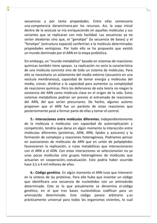 secuencias y por tanto propiedades. Entre ellas comenzaría 
una competencia darwininiana por los recursos. Así, la sopa inicial 
dentro de la vesícula se iría enriqueciendo en aquellas moléculas y sus 
variantes que se replicaran con más facilidad. Las secuencias ya no 
serían aleatorias sino que, el "genotipo" (la secuencia de bases) y el 
"fenotipo" (estructura espacial) conferirían a la molécula determinadas 
propiedades ventajosas. Por todo ello se ha propuesto que existió 
un mundo dominado por el ARN en la etapa prebiótica. 
Sin embargo, un "mundo metabólico" basado en sistemas de reacciones 
químicas también tiene apoyos. La replicación no sería la característica 
de una molécula concreta sino de todo un sistema de moléculas. Para 
ello se necesitaría un aislamiento del medio externo (secuestro en una 
vesícula membranosa), capacidad de tomar energía y moléculas del 
medio, crecer, dividirse y la capacidad para aumentar su complejidad 
de reacciones químicas. Pero los defensores de esta teoría no niegan la 
existencia del ARN como molécula clave en el origen de la vida. Estos 
sistemas metabólicos podrían ser previos al entramado de reacciones 
del ARN, del que serían precursores. De hecho, algunos autores 
proponen que el ARN fue un parásito de estas reacciones que 
posteriormente pasó a formar parte de ellas y tomar el control. 
5.- Interacciones entre moléculas diferentes. Independientemente 
de la molécula o moléculas con capacidad de autorreplicación y 
competición, tendría que darse en algún momento la interacción entre 
moléculas diferentes (proteínas, ADN, ARN, lípidos y azúcares) y la 
formación de complejos y reacciones heterogéneas. Podríamos pensar 
en asociaciones de moléculas de ARN que en unión de polipéptidos 
favorecieron la replicación, o rutas metabólicas que interaccionaron 
con el ARN o el ADN. Con estas interacciones se seleccionarían no ya 
unas pocas moléculas sino grupos heterogéneos de moléculas que 
actuarían en cooperación, coevaluación. Esto podría haber ocurrido 
hace 3,5 a 4 mil millones de años. 
6.- Código genético. En algún momento el ARN tuvo que intervenir 
en la síntesis de las proteínas. Para ello hubo que inventar un código 
que identificara una secuencia de nucleótidos con un aminoácido 
determinado. Esto es lo que actualmente se denomina el código 
genético, en el que tres bases nucleotídicas codifican para un 
aminoácido determinado. Este código parece arbitrario y es 
prácticamente universal para todos los organismos vivientes, lo cual 
 