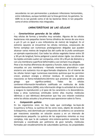 secundarios no son permanentes y producen infecciones horizontales, 
entre individuos, aunque también por la línea germinal, los gametos. Su 
ADN no es tan grande como el de las bacterias libres ni tan pequeño 
como el otros simbiontes más integrados. 
CARACTERÍSTICAS DE LAS CÉLULAS 
 Características generales de las células 
Hay células de formas y tamaños muy variados. Algunas de las células 
bacterianas más pequeñas tienen forma cilíndrica de menos de una micra 
o μm (1 μm es igual a una millonésima de metro) de longitud. En el 
extremo opuesto se encuentran las células nerviosas, corpúsculos de 
forma compleja con numerosas prolongaciones delgadas que pueden 
alcanzar varios metros de longitud (las del cuello de la jirafa constituyen 
un ejemplo espectacular). Casi todas las células vegetales tienen entre 20 
y 30 μm de longitud, forma poligonal y pared celular rígida. Las células de 
los tejidos animales suelen ser compactas, entre 10 y 20 μm de diámetro y 
con una membrana superficial deformable y casi siempre muy plegada. 
Pese a las muchas diferencias de aspecto y función, todas las células están 
envueltas en una membrana —llamada membrana plasmática— que 
encierra una sustancia rica en agua llamada citoplasma. En el interior de 
las células tienen lugar numerosas reacciones químicas que les permiten 
crecer, producir energía y eliminar residuos. El conjunto de estas 
reacciones se llama metabolismo (término que proviene de una palabra 
griega que significa cambio). Todas las células 
contienen información hereditaria codificada en moléculas de ácido 
desoxirribonucleico (ADN); esta información dirige la actividad de la célula 
y asegura la reproducción y el paso de los caracteres a la descendencia. 
Estas y otras numerosas similitudes (entre ellas muchas moléculas 
idénticas o casi idénticas) demuestran que hay una relación evolutiva 
entre las células actuales y las primeras que aparecieron sobre la Tierra. 
 Composición química 
En los organismos vivos no hay nada que contradiga las leyes de 
la química y la física. La química de los seres vivos, objeto de estudio de 
la bioquímica, está dominada por compuestos de carbono y se caracteriza 
por reacciones acaecidas en solución acuosa y en un intervalo de 
temperaturas pequeño. La química de los organismos vivientes es muy 
compleja, más que la de cualquier otro sistema químico conocido. Está 
dominada y coordinada por polímeros de gran tamaño, moléculas 
formadas por encadenamiento de subunidades químicas; las propiedades 
 