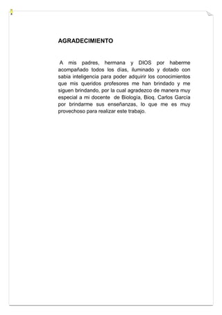 AGRADECIMIENTO 
A mis padres, hermana y DIOS por haberme 
acompañado todos los días, iluminado y dotado con 
sabia inteligencia para poder adquirir los conocimientos 
que mis queridos profesores me han brindado y me 
siguen brindando, por la cual agradezco de manera muy 
especial a mi docente de Biología, Bioq. Carlos García 
por brindarme sus enseñanzas, lo que me es muy 
provechoso para realizar este trabajo. 
 