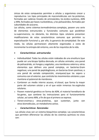 únicas de estos compuestos permiten a células y organismos crecer y 
reproducirse. Los tipos principales de macromoléculas son las proteínas, 
formadas por cadenas lineales de aminoácidos; los ácidos nucleicos, ADN 
y ARN, formados por bases nucleotídicas, y los polisacáridos, formados por 
subunidades de azúcares. 
Las células, como sistemas termodinámicos complejos, poseen una serie 
de elementos estructurales y funcionales comunes que posibilitan 
su supervivencia; no obstante, los distintos tipos celulares presentan 
modificaciones de estas características comunes que permiten su 
especialización funcional y, por ello, la ganancia de complejidad. De este 
modo, las células permanecen altamente organizadas a costa de 
incrementar la entropía del entorno, uno de los requisitos de la vida. 
 Características estructurales 
 Individualidad: Todas las células están rodeadas de una envoltura (que 
puede ser una bicapa lipídica desnuda, en células animales; una pared 
de polisacárido, en hongos y vegetales; una membrana externa y otros 
elementos que definen una pared compleja, en bacterias Gram 
negativas; una pared de peptidoglicano, en bacterias Gram positivas; o 
una pared de variada composición, enarqueas) que las separa y 
comunica con el exterior, que controla los movimientos celulares y que 
mantiene el potencial de membrana. 
 Contienen un medio interno acuoso, el citosol, que forma la mayor 
parte del volumen celular y en el que están inmersos los orgánulos 
celulares. 
 Poseen material genético en forma de ADN, el material hereditario de 
los genes, que contiene las instrucciones para el funcionamiento 
celular, así como ARN, a fin de que el primero se exprese. 
 Tienen enzimas y otras proteínas, que sustentan, junto con 
otras biomoléculas, un metabolismo activo. 
 Características funcionales 
Las células vivas son un sistema bioquímico complejo. Las características 
que permiten diferenciar las células de los sistemas químicos no vivos 
son: 
 