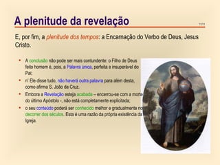11/11
E, por fim, a plenitude dos tempos: a Encarnação do Verbo de Deus, Jesus
Cristo.
A plenitude da revelação
 A conclusão não pode ser mais contundente: o Filho de Deus
feito homem é, pois, a Palavra única, perfeita e insuperável do
Pai;
 n’ Ele disse tudo, não haverá outra palavra para além desta,
como afirma S. João da Cruz.
 Embora a Revelação esteja acabada – encerrou-se com a morte
do último Apóstolo -, não está completamente explicitada;
 o seu conteúdo poderá ser conhecido melhor e gradualmente no
decorrer dos séculos. Esta é uma razão da própria existência da
Igreja.
 