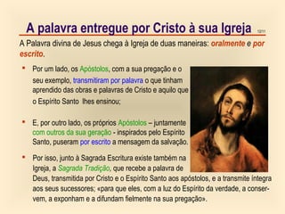 12/11
A Palavra divina de Jesus chega à Igreja de duas maneiras: oralmente e por
escrito.
A palavra entregue por Cristo à sua Igreja
 Por um lado, os Apóstolos, com a sua pregação e o
seu exemplo, transmitiram por palavra o que tinham
aprendido das obras e palavras de Cristo e aquilo que
o Espírito Santo lhes ensinou;
 E, por outro lado, os próprios Apóstolos – juntamente
com outros da sua geração - inspirados pelo Espírito
Santo, puseram por escrito a mensagem da salvação.
 Por isso, junto à Sagrada Escritura existe também na
Igreja, a Sagrada Tradição, que recebe a palavra de
Deus, transmitida por Cristo e o Espírito Santo aos apóstolos, e a transmite íntegra
aos seus sucessores; «para que eles, com a luz do Espírito da verdade, a conser-
vem, a exponham e a difundam fielmente na sua pregação».
 