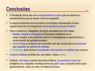14/11Conclusões
 A Revelação divina deu-nos o enquadramento próprio para as palavras e
acontecimentos que se narram nos livros sagrados.
 A causa principal de uma incorrecta e incompleta compreensão do texto
sagrado deve-se com frequência mais à ignorância do que à malícia.
 Para o evitarmos, o Magistério da Igreja aconselha-nos três coisas:
1. Meditar, estudar e contemplar as Escrituras meditando-as no
nosso coração, e em particular anima os investigadores a aprofundarem o
conhecimento da verdade revelada;
2. Ouvir o Papa e os Bispos em comunhão com ele, porque são os sucessores
dos Apóstolos no carisma da verdade,
e, finalmente, procurarmos compreender internamente os mistérios que vivemos.
 A leitura meditada da Bíblia fez, com efeito, muitos santos.
 Portanto, não basta o estudo dos textos bíblicos; se queremos crescer na
inteligência do «depósito» revelado temos de pedir luzes ao Espírito Santo para
aprofundarmos, cada vez mais, na Palavra de Deus
 