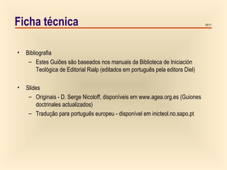 15/11Ficha técnica
• Bibliografia
– Estes Guiões são baseados nos manuais da Biblioteca de Iniciación
Teológica de Editorial Rialp (editados em português pela editora Diel)
• Slides
– Originais - D. Serge Nicoloff, disponíveis em www.agea.org.es (Guiones
doctrinales actualizados)
– Tradução para português europeu - disponível em inicteol.no.sapo.pt
 