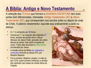 3/113/14
 O AT é composto por 46 livros.
 Chama-se NT ao conjunto dos restantes 27
livros, escritos de acordo com a «Nova
Aliança» de Jesus Cristo, gravada não sobre
tábuas de pedra, mas sobre corações de
carne. Todos eles anunciam a «Boa Nova»
proclamada por Jesus.
 A divisão actual da Bíblia em capítulos e
versículos remonta ao século XVI, por
Roberto Stephan.
 Foi,no entanto, Stephan Langton, à volta do
ano 1214, quem primeiro introduziu a divisão
dos capítulos nas cópias da versão latina da
Vulgata.
A colecção dos 73 livros que formam a SAGRADA ESCRITURA tem duas
partes bem diferenciadas, chamadas «Antigo Testamento» (AT) e «Novo
Testamento» (NT), que correspondem aos escritos antes ou depois da vinda
de Cristo. A palavra «testamento» equivale aqui praticamente a pacto ou
aliança.
A Bíblia: Antigo e Novo Testamento
 