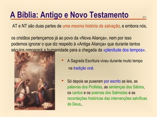 4/11A Bíblia: Antigo e Novo Testamento
 A Sagrada Escritura viveu durante muito tempo
na tradição oral.
 Só depois se puseram por escrito as leis, as
palavras dos Profetas, as sentenças dos Sábios,
os cantos e os poemas dos Salmistas e as
recordações históricas das intervenções salvíficas
de Deus,.
AT e NT são duas partes de uma mesma história da salvação, e embora nós,
os cristãos pertençamos já ao povo da «Nova Aliança», nem por isso
podemos ignorar o que diz respeito à «Antiga Aliança» que durante tantos
séculos preparará a humanidade para a chegada da «plenitude dos tempos».
 