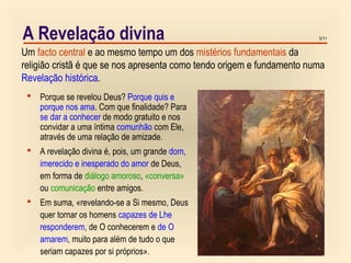 5/11A Revelação divina
 Porque se revelou Deus? Porque quis e
porque nos ama. Com que finalidade? Para
se dar a conhecer de modo gratuito e nos
convidar a uma íntima comunhão com Ele,
através de uma relação de amizade.
 A revelação divina é, pois, um grande dom,
imerecido e inesperado do amor de Deus,
em forma de diálogo amoroso, «conversa»
ou comunicação entre amigos.
 Em suma, «revelando-se a Si mesmo, Deus
quer tornar os homens capazes de Lhe
responderem, de O conhecerem e de O
amarem, muito para além de tudo o que
seriam capazes por si próprios».
Um facto central e ao mesmo tempo um dos mistérios fundamentais da
religião cristã é que se nos apresenta como tendo origem e fundamento numa
Revelação histórica.
 