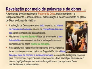 6/11Revelação por meio de palavras e de obras
 A salvação de Deus aparece em tudo o que faz ao intervir
na história dos homens e não só na consciência dos cren-
tes ao ter conhecimento dessa história.
 Mediante a Sagrada Escritura Deus dá a conhecer o sen-
tido salvífico dos acontecimentos, e estes podem assim
compreender-se como história da salvação.
 Para aprofundar neste mistério da palavra divina, é preciso
ter em conta que «como, porém, na Sagrada Escritura Deus
falou por meio de homens e à maneira humana, o intérprete da Sagrada Escritura
para compreender o que Ele quis comunicar-nos, deve investigar atentamente o
que os hagiógrafos queriam realmente significar e o que aprouve a Deus
manifestar com a palavra deles».
A revelação divina é realmente Palavra de Deus, mas é também – e
inseparavelmente – acontecimento, manifestação e desenvolvimento do plano
de Deus ao longo da História.
 