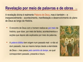 7/11Revelação por meio de palavras e de obras
 O encontro de Deus com o homem realiza-se por meio da
história, quer dizer, por meio de factos, acontecimentos e
acções que depois são explicados por meio de palavras.
 A palavra bíblica tem origem num passado real - e não só
dum passado, mas ao mesmo tempo desde a eternidade
de Deus -; mas passa pelo caminho do tempo, ao qual
correspondem passado, presente e futuro.
A revelação divina é realmente Palavra de Deus, mas é também – e
inseparavelmente – acontecimento, manifestação e desenvolvimento do plano
de Deus ao longo da História.
 