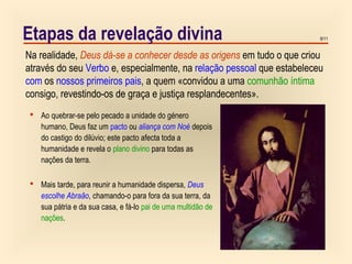 9/11Etapas da revelação divina
Na realidade, Deus dá-se a conhecer desde as origens em tudo o que criou
através do seu Verbo e, especialmente, na relação pessoal que estabeleceu
com os nossos primeiros pais, a quem «convidou a uma comunhão íntima
consigo, revestindo-os de graça e justiça resplandecentes».
 Ao quebrar-se pelo pecado a unidade do género
humano, Deus faz um pacto ou aliança com Noé depois
do castigo do dilúvio; este pacto afecta toda a
humanidade e revela o plano divino para todas as
nações da terra.
 Mais tarde, para reunir a humanidade dispersa, Deus
escolhe Abraão, chamando-o para fora da sua terra, da
sua pátria e da sua casa, e fá-lo pai de uma multidão de
nações.
 