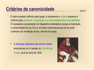 10/13Critérios de canonicidade
O dado revelado definido pela Igreja, é certamente o critério supremo e
infalível para conhecer a inspiração e a canonicidade dos livros da Bíblia.
É necessária a proposição do Magistério eclesiástico porque a inspiração
e canonicidade de um livro é um facto sobrenatural que só se pode
conhecer por revelação divina, através da Igreja.
 A definição dogmática de cânone bíblico
encontra-se na IV sessão do Concílio de
Trento, de 8 de Abril de 1546.
 