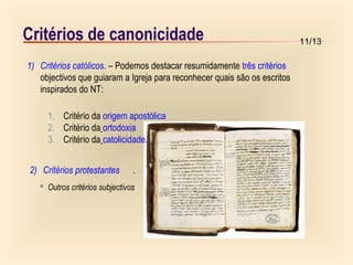 11/13Critérios de canonicidade
1) Critérios católicos. – Podemos destacar resumidamente três critérios
objectivos que guiaram a Igreja para reconhecer quais são os escritos
inspirados do NT:
 Outros critérios subjectivos
1. Critério da origem apostólica
2. Critério da ortodoxia
3. Critério da catolicidade.
2) Critérios protestantes .
 