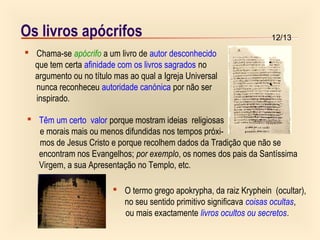 12/13Os livros apócrifos
 Chama-se apócrifo a um livro de autor desconhecido
que tem certa afinidade com os livros sagrados no
argumento ou no título mas ao qual a Igreja Universal
nunca reconheceu autoridade canónica por não ser
inspirado.
 Têm um certo valor porque mostram ideias religiosas
e morais mais ou menos difundidas nos tempos próxi-
mos de Jesus Cristo e porque recolhem dados da Tradição que não se
encontram nos Evangelhos; por exemplo, os nomes dos pais da Santíssima
Virgem, a sua Apresentação no Templo, etc.
 O termo grego apokrypha, da raiz Kryphein (ocultar),
no seu sentido primitivo significava coisas ocultas,
ou mais exactamente livros ocultos ou secretos.
 