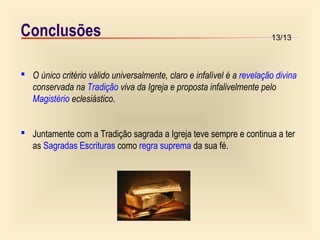 13/13
Conclusões
 O único critério válido universalmente, claro e infalível é a revelação divina
conservada na Tradição viva da Igreja e proposta infalivelmente pelo
Magistério eclesiástico.
 Juntamente com a Tradição sagrada a Igreja teve sempre e continua a ter
as Sagradas Escrituras como regra suprema da sua fé.
 