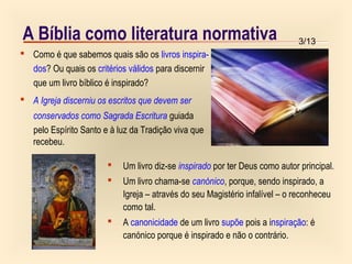 3/13
A Bíblia como literatura normativa
 Como é que sabemos quais são os livros inspira-
dos? Ou quais os critérios válidos para discernir
que um livro bíblico é inspirado?
 A Igreja discerniu os escritos que devem ser
conservados como Sagrada Escritura guiada
pelo Espírito Santo e à luz da Tradição viva que
recebeu.
 Um livro diz-se inspirado por ter Deus como autor principal.
 Um livro chama-se canónico, porque, sendo inspirado, a
Igreja – através do seu Magistério infalível – o reconheceu
como tal.
 A canonicidade de um livro supõe pois a inspiração: é
canónico porque é inspirado e não o contrário.
 