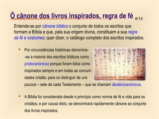 4/13Õ cânone dos livros inspirados, regra de fé
 Por circunstâncias históricas denomina-
-se a maioria dos escritos bíblicos como
protocanónicos porque foram tidos como
inspirados sempre e em todas as comuni-
dades cristãs: para os distinguir de uns
poucos – sete de cada Testamento – que se chamam deuterocanónicos.
 A Bíblia foi considerada desde o princípio como norma de fé e vida para os
cristãos; e por causa disto, se denominará rapidamente cânone ao conjunto
dos livros inspirados.
Entende-se por cânone bíblico o conjunto de todos os escritos que
formam a Bíblia e que, pela sua origem divina, constituem a sua regra
da fé e costumes; quer dizer, o catálogo completo dos escritos inspirados.
 