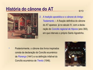 6/13História do cânone do AT
3. A tradição apostólica e o cânone do Antigo
Testamento. – A fixação definitiva do cânone
do AT aparece já no século IV, com a decla-
ração do Concílio regional de Hipona (ano 393),
em que interveio o próprio Santo Agostinho.
 Posteriormente, o cânone dos livros inspirados
consta da declaração do Concílio ecuménico
de Florença (1441) e na definição infalível do
Concílio ecuménico de Trento (1546).
 
