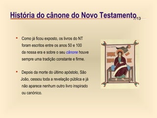 7/13História do cânone do Novo Testamento
 Como já ficou exposto, os livros do NT
foram escritos entre os anos 50 e 100
da nossa era e sobre o seu cânone houve
sempre uma tradição constante e firme.
 Depois da morte do último apóstolo, São
João, cessou toda a revelação pública e já
não aparece nenhum outro livro inspirado
ou canónico.
 