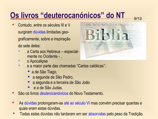 9/13Os livros “deuterocanónicos” do NT
 Contudo, entre os séculos III e V
surgiram dúvidas limitadas geo-
graficamente, sobre a inspiração
de sete deles:
 a Carta aos Hebreus – especial-
mente no Ocidente - ,
 o Apocalipse
 e a maior parte das chamadas “Cartas católicas”:
 Todas estas dúvidas não tardaram em ser absorvidas pelo peso da Tradição.
 São os livros deuterocanónicos do Novo Testamento.
 As dúvidas prolongaram-se até ao século VI mas convém precisar quantas e
quais eram estas dúvidas.
 a de São Tiago,
 a segunda de São Pedro,
 a segunda e a terceira de São João
 e a de São Judas.
 
