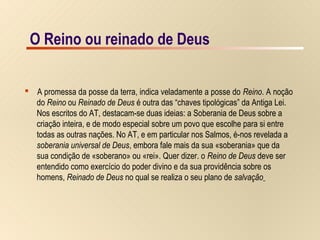 11/15O Reino ou reinado de Deus
 A promessa da posse da terra, indica veladamente a posse do Reino. A noção
do Reino ou Reinado de Deus é outra das “chaves tipológicas” da Antiga Lei.
Nos escritos do AT, destacam-se duas ideias: a Soberania de Deus sobre a
criação inteira, e de modo especial sobre um povo que escolhe para si entre
todas as outras nações. No AT, e em particular nos Salmos, é-nos revelada a
soberania universal de Deus, embora fale mais da sua «soberania» que da
sua condição de «soberano» ou «rei». Quer dizer. o Reino de Deus deve ser
entendido como exercício do poder divino e da sua providência sobre os
homens, Reinado de Deus no qual se realiza o seu plano de salvação
O Reino ou reinado de Deus
 
