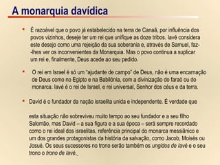 12/15A monarquia davídica
 É razoável que o povo já estabelecido na terra de Canaã, por influência dos
povos vizinhos, deseje ter um rei que unifique as doze tribos. Iavé considera
este desejo como uma rejeição da sua soberania e, através de Samuel, faz-
-lhes ver os inconvenientes da Monarquia. Mas o povo continua a suplicar
um rei e, finalmente, Deus acede ao seu pedido.
 O rei em Israel é só um “ajudante de campo” de Deus, não é uma encarnação
de Deus como no Egipto e na Babilónia, com a divinização do faraó ou do
monarca. Iavé é o rei de Israel, e rei universal, Senhor dos céus e da terra.
 David é o fundador da nação israelita unida e independente. É verdade que
esta situação não sobreviveu muito tempo ao seu fundador e a seu filho
Salomão, mas David – a sua figura e a sua época – será sempre recordado
como o rei ideal dos israelitas, referência principal do monarca messiânico e
um dos grandes protagonistas da história da salvação, como Jacob, Moisés ou
Josué. Os seus sucessores no trono serão também os ungidos de Iavé e o seu
trono o trono de Iavé.
A monarquia davídica
 
