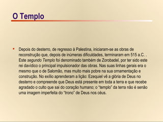 14/15O Templo
Templo – Jerusalém, o segundo Templo
 Depois do desterro, de regresso à Palestina, iniciaram-se as obras de
reconstrução que, depois de inúmeras dificuldades, terminaram em 515 a.C. .
Este segundo Templo foi denominado também de Zorobadel, por ter sido este
rei davídico o principal impulsionador das obras. Nas suas linhas gerais era o
mesmo que o de Salomão, mas muito mais pobre na sua ornamentação e
construção. No exílio aprenderam a lição: Ezequiel vê a glória de Deus no
desterro e compreende que Deus está presente em toda a terra e que recebe
agradado o culto que sai do coração humano; o “templo” da terra não é senão
uma imagem imperfeita do “trono” de Deus nos céus.
O Templo
 
