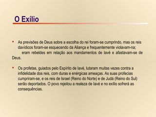 15/15O Exílio
 As previsões de Deus sobre a escolha do rei foram-se cumprindo, mas os reis
davídicos foram-se esquecendo da Aliança e frequentemente violavam-na;
eram rebeldes em relação aos mandamentos de Iavé e afastavam-se de
Deus.
 Os profetas, guiados pelo Espírito de Iavé, lutaram muitas vezes contra a
infidelidade dos reis, com duras e enérgicas ameaças. As suas profecias
cumpriram-se, e os reis de Israel (Reino do Norte) e de Judá (Reino do Sul)
serão deportados. O povo rejeitou a realeza de Iavé e no exílio sofrerá as
consequências.
O Exílio
 