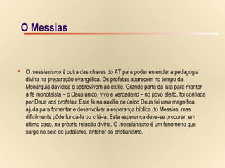 16/15O MessiasO Messias
 O messianismo é outra das chaves do AT para poder entender a pedagogia
divina na preparação evangélica. Os profetas aparecem no tempo da
Monarquia davídica e sobrevivem ao exílio. Grande parte da luta para manter
a fé monoteísta – o Deus único, vivo e verdadeiro – no povo eleito, foi confiada
por Deus aos profetas. Esta fé no auxílio do único Deus foi uma magnífica
ajuda para fomentar e desenvolver a esperança bíblica do Messias, mas
dificilmente pôde fundá-la ou criá-la. Esta esperança deve-se procurar, em
último caso, na própria relação divina. O messianismo é um fenómeno que
surge no seio do judaísmo, anterior ao cristianismo.
 