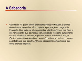 17/15A Sabedoria
 Os livros do AT que os judeus chamaram Escritos ou Ketubim, e que nós
denominámos sapienciais, vêm completar a preparação da chegada do
Evangelho. Com efeito, se a Lei apresenta a relação do homem com Deus e
dos homens entre si, e os Profetas vêm, sobretudo, recordar o cumprimento
da Lei e a fidelidade à Aliança, explicando as suas aplicações à vida, os
Escritos sapienciais desenvolvem os conteúdos da recta conduta do homem
perante Deus e com os outros homens, não já como normas morais, mas
como reflexões religiosas.
A Sabedoria
 