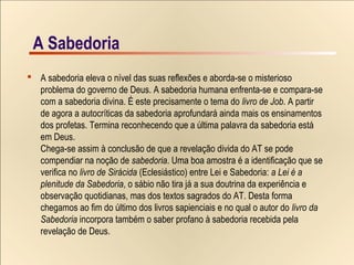 18/15A SabedoriaA Sabedoria
 A sabedoria eleva o nível das suas reflexões e aborda-se o misterioso
problema do governo de Deus. A sabedoria humana enfrenta-se e compara-se
com a sabedoria divina. É este precisamente o tema do livro de Job. A partir
de agora a autocríticas da sabedoria aprofundará ainda mais os ensinamentos
dos profetas. Termina reconhecendo que a última palavra da sabedoria está
em Deus.
Chega-se assim à conclusão de que a revelação divida do AT se pode
compendiar na noção de sabedoria. Uma boa amostra é a identificação que se
verifica no livro de Sirácida (Eclesiástico) entre Lei e Sabedoria: a Lei é a
plenitude da Sabedoria, o sábio não tira já a sua doutrina da experiência e
observação quotidianas, mas dos textos sagrados do AT. Desta forma
chegamos ao fim do último dos livros sapienciais e no qual o autor do livro da
Sabedoria incorpora também o saber profano à sabedoria recebida pela
revelação de Deus.
 