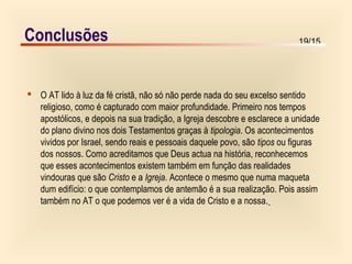 19/15
 O AT lido à luz da fé cristã, não só não perde nada do seu excelso sentido
religioso, como é capturado com maior profundidade. Primeiro nos tempos
apostólicos, e depois na sua tradição, a Igreja descobre e esclarece a unidade
do plano divino nos dois Testamentos graças à tipologia. Os acontecimentos
vividos por Israel, sendo reais e pessoais daquele povo, são tipos ou figuras
dos nossos. Como acreditamos que Deus actua na história, reconhecemos
que esses acontecimentos existem também em função das realidades
vindouras que são Cristo e a Igreja. Acontece o mesmo que numa maqueta
dum edifício: o que contemplamos de antemão é a sua realização. Pois assim
também no AT o que podemos ver é a vida de Cristo e a nossa.
Conclusões
 