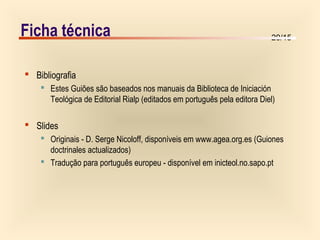 20/15
Ficha técnica
 Bibliografia
 Estes Guiões são baseados nos manuais da Biblioteca de Iniciación
Teológica de Editorial Rialp (editados em português pela editora Diel)
 Slides
 Originais - D. Serge Nicoloff, disponíveis em www.agea.org.es (Guiones
doctrinales actualizados)
 Tradução para português europeu - disponível em inicteol.no.sapo.pt
 
