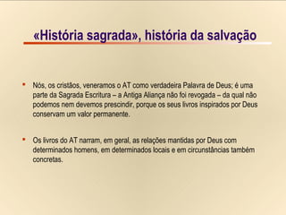 3/15«História sagrada», história da salvação
 Nós, os cristãos, veneramos o AT como verdadeira Palavra de Deus; é uma
parte da Sagrada Escritura – a Antiga Aliança não foi revogada – da qual não
podemos nem devemos prescindir, porque os seus livros inspirados por Deus
conservam um valor permanente.
 Os livros do AT narram, em geral, as relações mantidas por Deus com
determinados homens, em determinados locais e em circunstâncias também
concretas.
«História sagrada», história da salvação
 