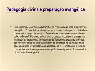 4/15Pedagogia divina e preparação evangélica
x-Christian-van-adrichom_JERVSALEM-et-suburbia-eius_detail-solomon-temple_1-1497x1000
 Esta «selecção» permite-nos descobrir as chaves do AT para a preparação
evangélica. Por um lado, a eleição, as promessas, a aliança e a Lei são fios
que se entrecruzam na trama do Pentateuco e que atravessam de cima a
baixo todo o AT. Por outro lado, a terra prometida – conquista e posse –,a
instituição da monarquia, a construção do Templo e a pregação profética,
são novos fios que se entrecruzam com os anteriores na trama das narra-
ções dos outros livros históricos e proféticos do AT. Finalmente, a reflexão
dos sábios nos livros sapienciais, completam o enriquecimento e o quadro
da preparação evangélica.
Pedagogia divina e preparação evangélica
 