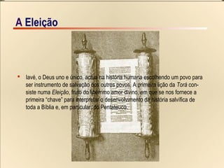 5/15A EIeição
 Iavé, o Deus uno e único, actua na história humana escolhendo um povo para
ser instrumento de salvação dos outros povos. A primeira lição da Torá con-
siste numa Eleição, fruto do libérrimo amor divino, em que se nos fornece a
primeira “chave” para interpretar o desenvolvimento da história salvífica de
toda a Bíblia e, em particular, do Pentateuco.
A EIeição
 