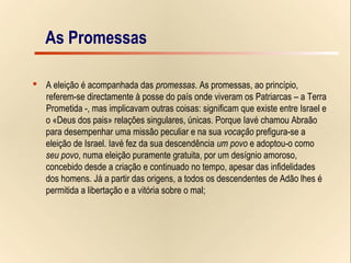 6/15
As Promessas
 A eleição é acompanhada das promessas. As promessas, ao princípio,
referem-se directamente à posse do país onde viveram os Patriarcas – a Terra
Prometida -, mas implicavam outras coisas: significam que existe entre Israel e
o «Deus dos pais» relações singulares, únicas. Porque Iavé chamou Abraão
para desempenhar uma missão peculiar e na sua vocação prefigura-se a
eleição de Israel. Iavé fez da sua descendência um povo e adoptou-o como
seu povo, numa eleição puramente gratuita, por um desígnio amoroso,
concebido desde a criação e continuado no tempo, apesar das infidelidades
dos homens. Já a partir das origens, a todos os descendentes de Adão lhes é
permitida a libertação e a vitória sobre o mal;
As Promessas
 