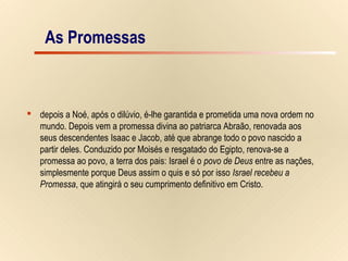 7/15
As Promessas
 depois a Noé, após o dilúvio, é-lhe garantida e prometida uma nova ordem no
mundo. Depois vem a promessa divina ao patriarca Abraão, renovada aos
seus descendentes Isaac e Jacob, até que abrange todo o povo nascido a
partir deles. Conduzido por Moisés e resgatado do Egipto, renova-se a
promessa ao povo, a terra dos pais: Israel é o povo de Deus entre as nações,
simplesmente porque Deus assim o quis e só por isso Israel recebeu a
Promessa, que atingirá o seu cumprimento definitivo em Cristo.
As Promessas
 