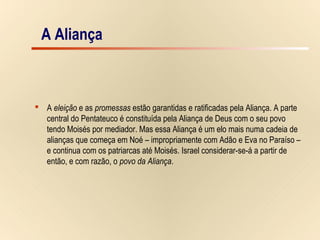 8/15
A Aliança
 A eleição e as promessas estão garantidas e ratificadas pela Aliança. A parte
central do Pentateuco é constituída pela Aliança de Deus com o seu povo
tendo Moisés por mediador. Mas essa Aliança é um elo mais numa cadeia de
alianças que começa em Noé – impropriamente com Adão e Eva no Paraíso –
e continua com os patriarcas até Moisés. Israel considerar-se-á a partir de
então, e com razão, o povo da Aliança.
A Aliança
 