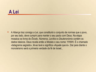 9/15A Lei
 A Aliança traz consigo a Lei, que constituirá o conjunto de normas que o povo,
por seu lado, deve cumprir para manter o seu pacto com Deus. Na etapa
mosaica os livros do Êxodo, Números, Levítico e Deuteronómio contêm os
dados básicos. Deus revela então a Moisés o seu nome: YHWH. É o chamado
«tetagrama sagrado», lê-se Iavé e significa «Aquele que é». Daí para diante o
monoteísmo será a primeira verdade da fé de Israel.
A Lei
 