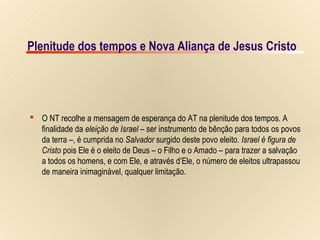 3/9Plenitude dos tempos e Nova Aliança de Jesus Cristo
IsraelIsrael
dede
SalomãoSalomão
Fenícia
Fenícia
IsraelIsrael
JerusalémJerusalém
MarMorto
GaliléiaRioRioJordãoJordão
NASA PHOTO
© EBibleTeacher.com
Israel deIsrael de
SalomãoSalomão
SiquémSiquém
Mediterrâneo
Mediterrâneo
Filistéia
Filistéia
Israel
no Novo
Testamento
BetsaidaBetsaida
NazaréNazaré
CesaréiaCesaréia
SamariaSamaria
JopeJope
JericóJericó
JerusalémJerusalém
HebromHebrom
GazaGaza
Mar da GaliléiaMar da Galiléia
Mar MortoMar Morto
RioJordãoRioJordão
Mediterrâneo
Mediterrâneo
NASA PHOTO© EBibleTeacher.com
Cesaréia deCesaréia de
FilipeFilipe
SidomSidom
TiroTiro
CafarnaumCafarnaum
Israel Novo TestamentoIsrael Novo Testamento
 O NT recolhe a mensagem de esperança do AT na plenitude dos tempos. A
finalidade da eleição de Israel – ser instrumento de bênção para todos os povos
da terra –, é cumprida no Salvador surgido deste povo eleito. Israel é figura de
Cristo pois Ele é o eleito de Deus – o Filho e o Amado – para trazer a salvação
a todos os homens, e com Ele, e através d’Ele, o número de eleitos ultrapassou
de maneira inimaginável, qualquer limitação.
Plenitude dos tempos e Nova Aliança de Jesus Cristo
 