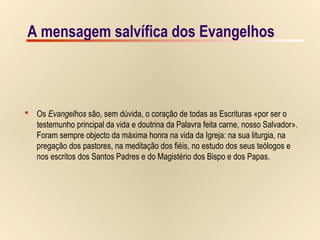 4/9A mensagem salvífica dos EvangelhosA mensagem salvífica dos Evangelhos
 Os Evangelhos são, sem dúvida, o coração de todas as Escrituras «por ser o
testemunho principal da vida e doutrina da Palavra feita carne, nosso Salvador».
Foram sempre objecto da máxima honra na vida da Igreja: na sua liturgia, na
pregação dos pastores, na meditação dos fiéis, no estudo dos seus teólogos e
nos escritos dos Santos Padres e do Magistério dos Bispo e dos Papas.
 